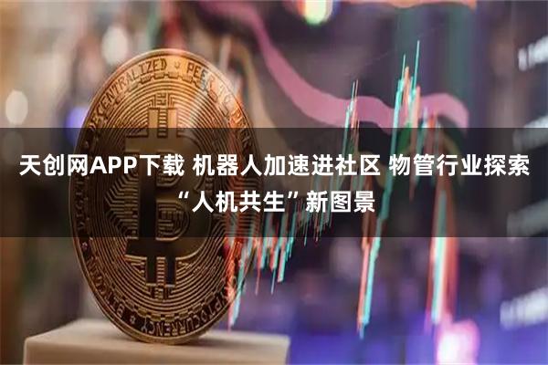 天创网APP下载 机器人加速进社区 物管行业探索“人机共生”新图景