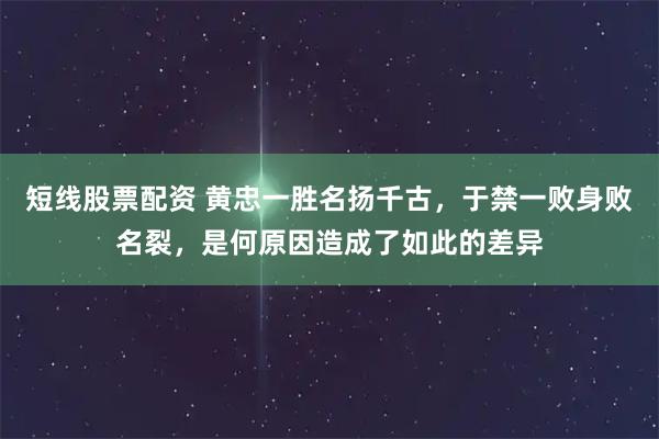 短线股票配资 黄忠一胜名扬千古，于禁一败身败名裂，是何原因造成了如此的差异