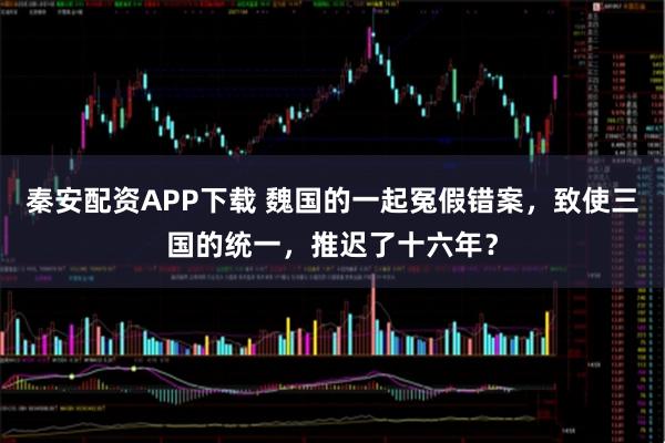 秦安配资APP下载 魏国的一起冤假错案，致使三国的统一，推迟了十六年？