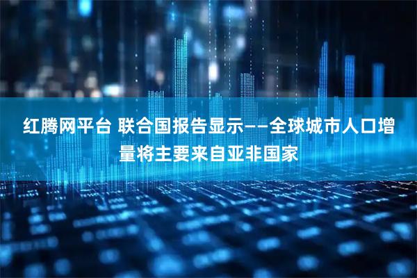 红腾网平台 联合国报告显示——全球城市人口增量将主要来自亚非国家