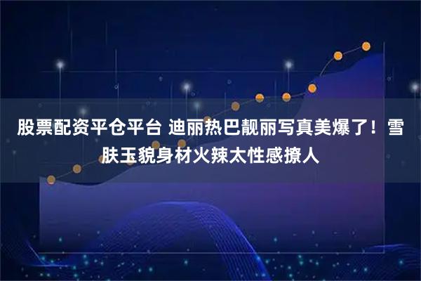 股票配资平仓平台 迪丽热巴靓丽写真美爆了!雪肤玉貌身材火辣太性感撩人