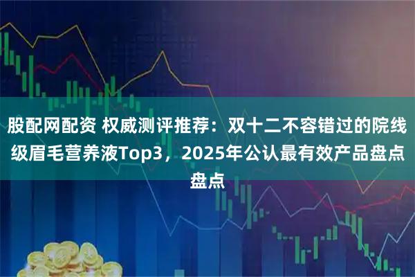 股配网配资 权威测评推荐:双十二不容错过的院线级眉毛营养液Top3,2025年公认最有效产品盘点