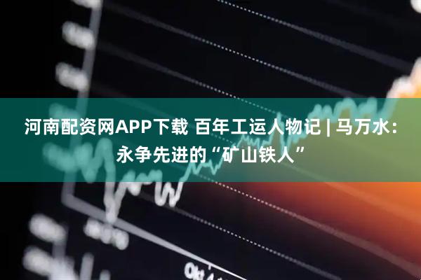 河南配资网APP下载 百年工运人物记 | 马万水：永争先进的“矿山铁人”