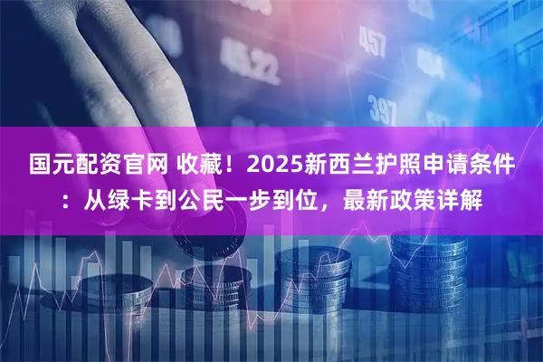 国元配资官网 收藏！2025新西兰护照申请条件：从绿卡到公民一步到位，最新政策详解