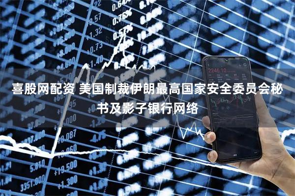 喜股网配资 美国制裁伊朗最高国家安全委员会秘书及影子银行网络