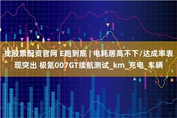 找股票配资官网 E跑到底 | 电耗居高不下/达成率表现突出 极氪007GT续航测试_km_充电_车辆