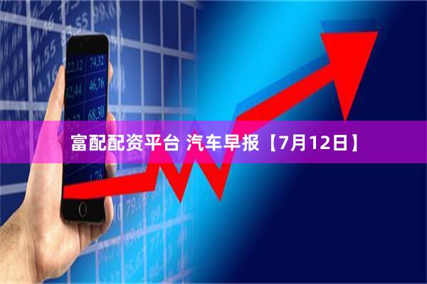 富配配资平台 汽车早报【7月12日】