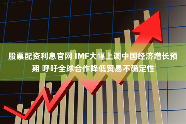 股票配资利息官网 IMF大幅上调中国经济增长预期 呼吁全球合作降低贸易不确定性