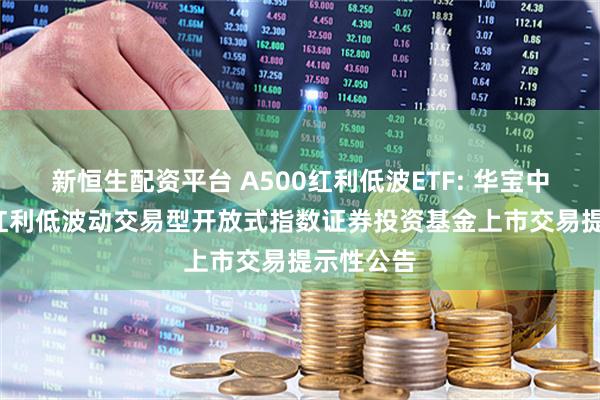 新恒生配资平台 A500红利低波ETF: 华宝中证A500红利低波动交易型开放式指数证券投资基金上市交易提示性公告