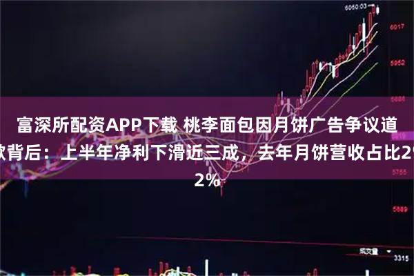 富深所配资APP下载 桃李面包因月饼广告争议道歉背后：上半年净利下滑近三成，去年月饼营收占比2%