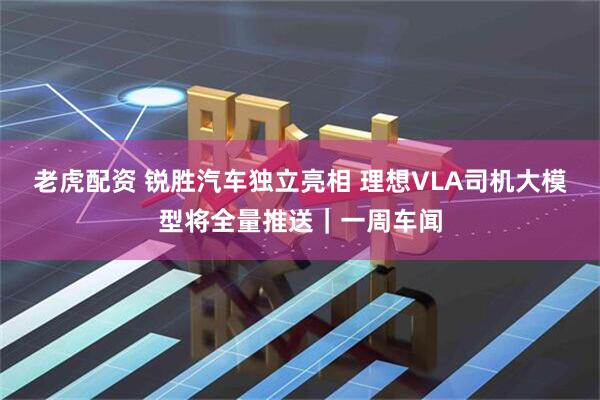 老虎配资 锐胜汽车独立亮相 理想VLA司机大模型将全量推送｜一周车闻