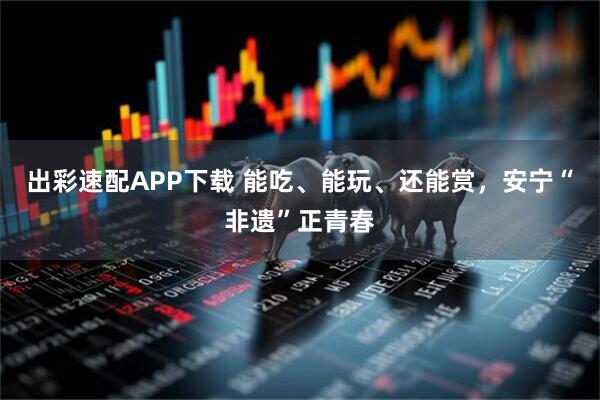 出彩速配APP下载 能吃、能玩、还能赏,安宁“非遗”正青春