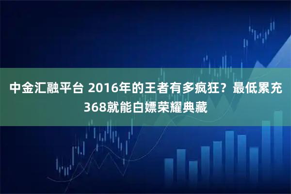 中金汇融平台 2016年的王者有多疯狂？最低累充368就能白嫖荣耀典藏